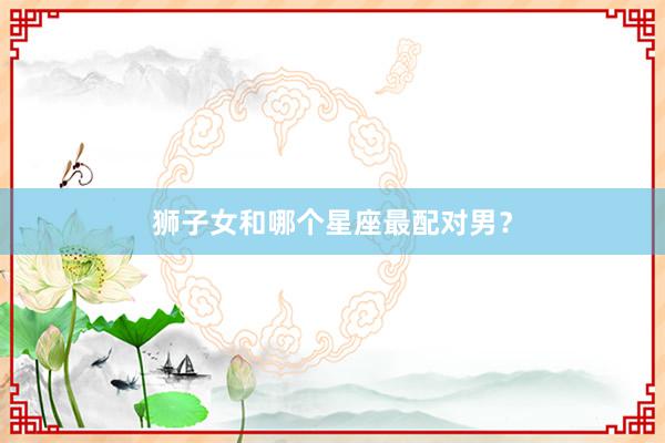 狮子女和哪个星座最配对男？