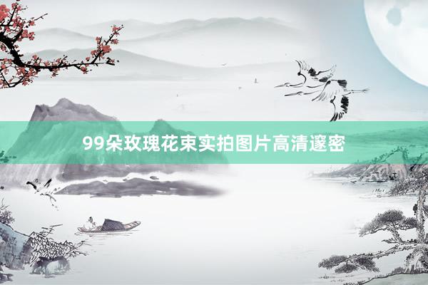 99朵玫瑰花束实拍图片高清邃密